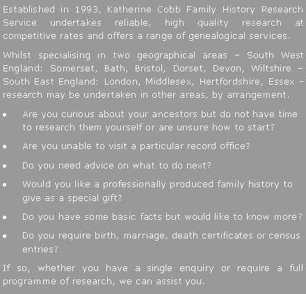 Text Box: Established in 1993, Katherine Cobb Family History Research Service undertakes reliable, high quality research at competitive rates and offers a range of genealogical services.   Whilst specialising in two geographical areas � South West England: Somerset, Bath, Bristol, Dorset, Devon, Wiltshire � South East England: London, Middlesex, Hertfordshire, Essex - research may be undertaken in other areas, by arrangement.Are you curious about your ancestors but do not have time to research them yourself or are unsure how to start? Are you unable to visit a particular record office?  Do you need advice on what to do next? Would you like a professionally produced family history to give as a special gift?Do you have some basic facts but would like to know more? Do you require birth, marriage, death certificates or census entries?If so, whether you have a single enquiry or require a full programme of research, we can assist you.